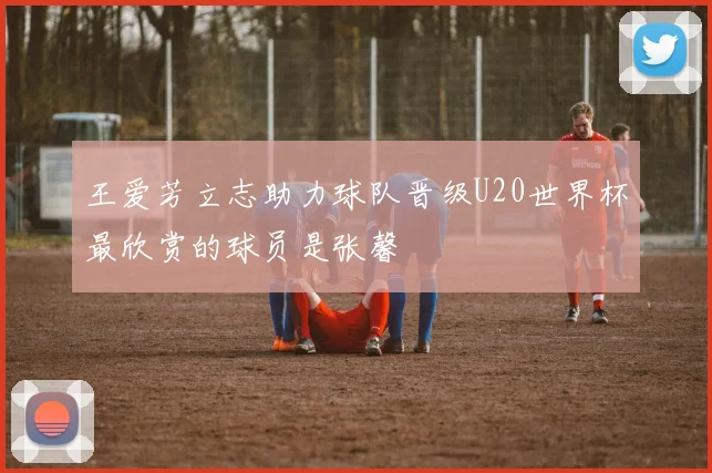 王爱芳立志助力球队晋级U20世界杯最欣赏的球员是张馨