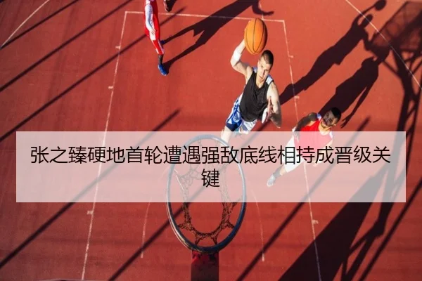 张之臻硬地首轮遭遇强敌底线相持成晋级关键